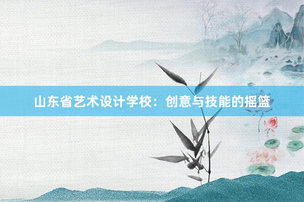 山东省艺术设计学校：创意与技能的摇篮